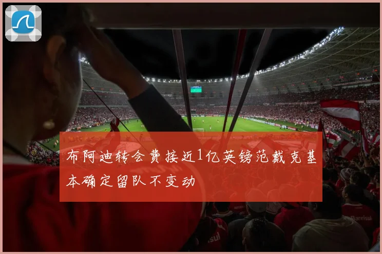 布阿迪转会费接近1亿英镑范戴克基本确定留队不变动