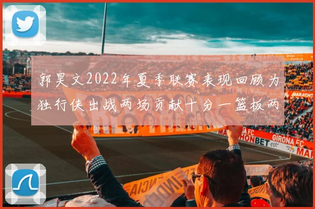 郭昊文2022年夏季联赛表现回顾为独行侠出战两场贡献十分一篮板两助攻