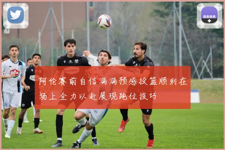 阿伦赛前自信满满预感投篮顺利在场上全力以赴展现跑位技巧