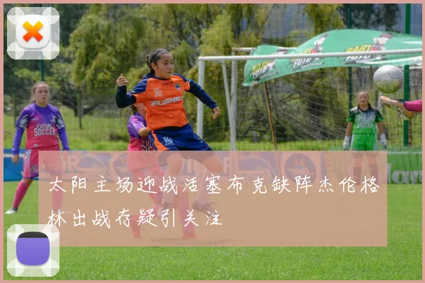 太阳主场迎战活塞布克缺阵杰伦格林出战存疑引关注