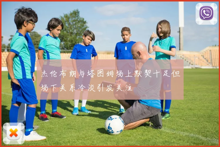 杰伦布朗与塔图姆场上默契十足但场下关系冷淡引发关注