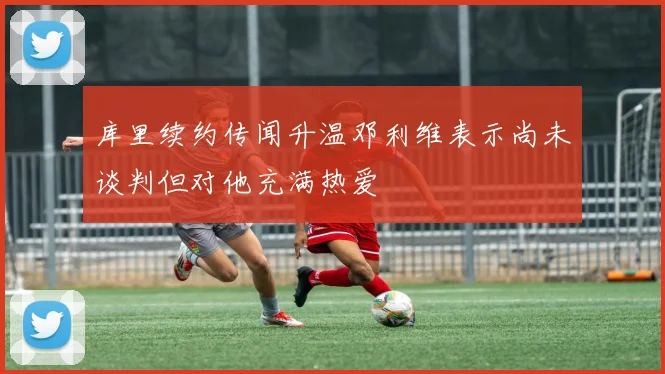 库里续约传闻升温邓利维表示尚未谈判但对他充满热爱