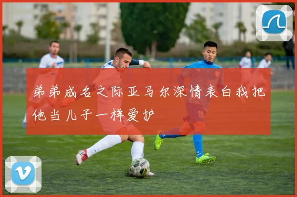 弟弟成名之际亚马尔深情表白我把他当儿子一样爱护