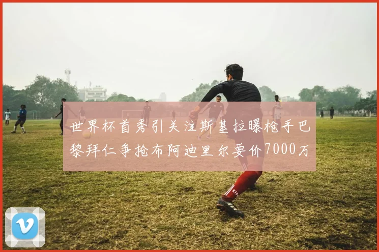 世界杯首秀引关注斯基拉曝枪手巴黎拜仁争抢布阿迪里尔要价7000万欧元