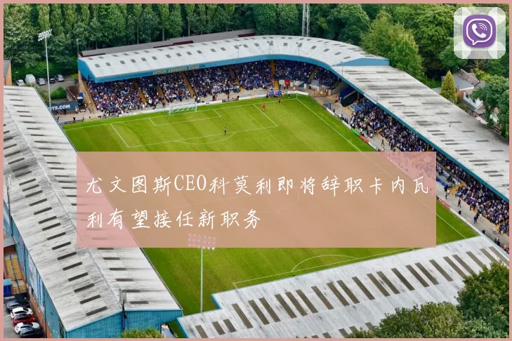 尤文图斯CEO科莫利即将辞职卡内瓦利有望接任新职务