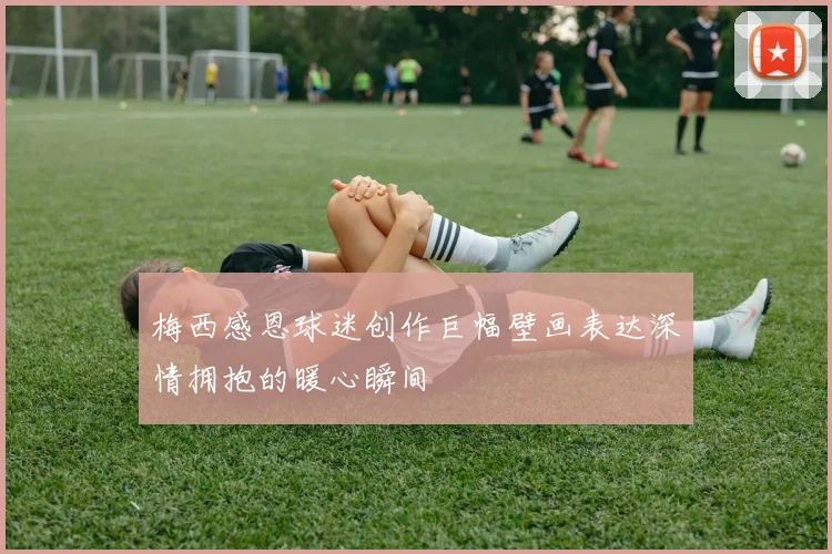 梅西感恩球迷创作巨幅壁画表达深情拥抱的暖心瞬间