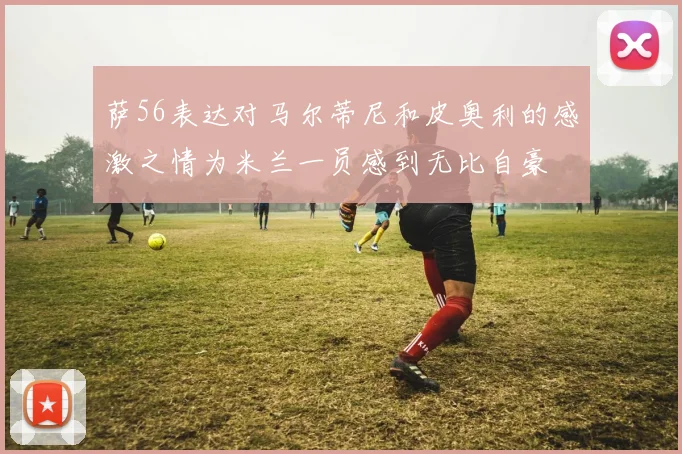 萨56表达对马尔蒂尼和皮奥利的感激之情为米兰一员感到无比自豪