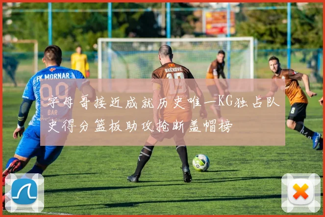 字母哥接近成就历史唯一KG独占队史得分篮板助攻抢断盖帽榜