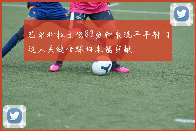 巴尔科拉出场83分钟表现平平射门过人关键传球均未能贡献