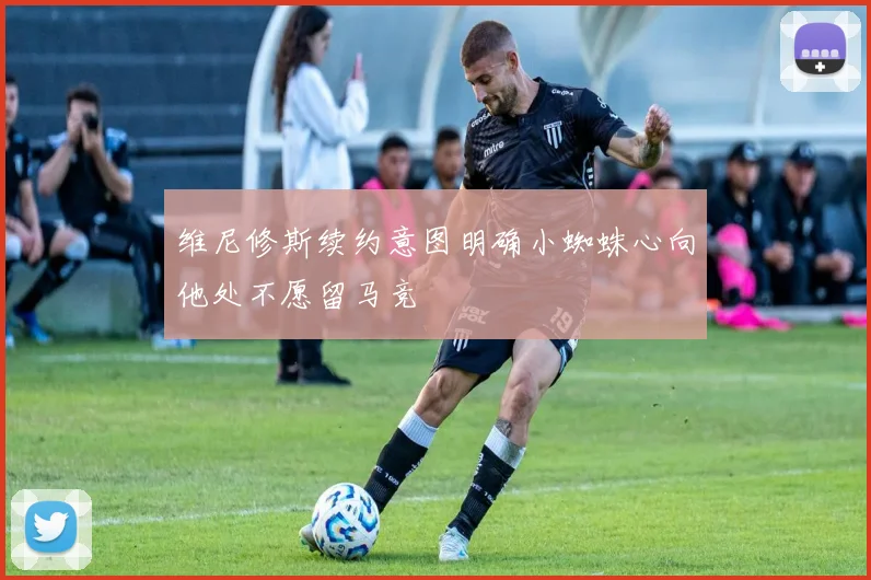 维尼修斯续约意图明确小蜘蛛心向他处不愿留马竞