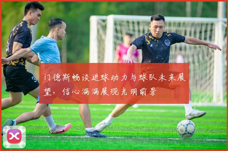 门德斯畅谈进球动力与球队未来展望，信心满满展现光明前景
