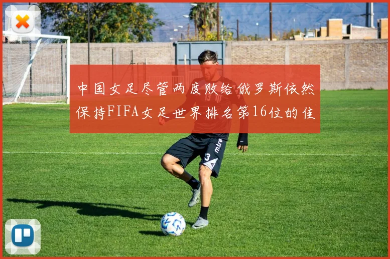中国女足尽管两度败给俄罗斯依然保持FIFA女足世界排名第16位的佳绩