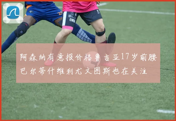 阿森纳有意报价格鲁吉亚17岁前腰巴尔蒂什维利尤文图斯也在关注