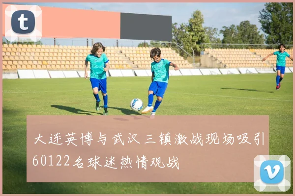 大连英博与武汉三镇激战现场吸引60122名球迷热情观战