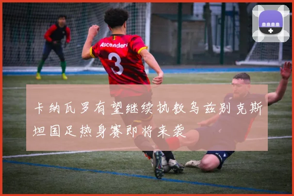 卡纳瓦罗有望继续执教乌兹别克斯坦国足热身赛即将来袭